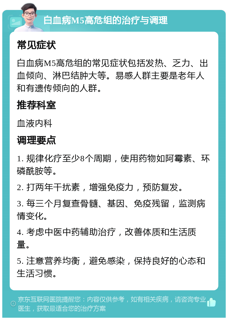 白血病M5高危组的治疗与调理 常见症状 白血病M5高危组的常见症状包括发热、乏力、出血倾向、淋巴结肿大等。易感人群主要是老年人和有遗传倾向的人群。 推荐科室 血液内科 调理要点 1. 规律化疗至少8个周期，使用药物如阿霉素、环磷酰胺等。 2. 打两年干扰素，增强免疫力，预防复发。 3. 每三个月复查骨髓、基因、免疫残留，监测病情变化。 4. 考虑中医中药辅助治疗，改善体质和生活质量。 5. 注意营养均衡，避免感染，保持良好的心态和生活习惯。