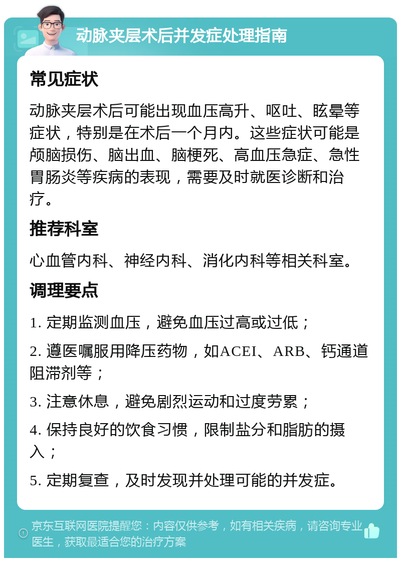 动脉夹层术后并发症处理指南 常见症状 动脉夹层术后可能出现血压高升、呕吐、眩晕等症状，特别是在术后一个月内。这些症状可能是颅脑损伤、脑出血、脑梗死、高血压急症、急性胃肠炎等疾病的表现，需要及时就医诊断和治疗。 推荐科室 心血管内科、神经内科、消化内科等相关科室。 调理要点 1. 定期监测血压，避免血压过高或过低； 2. 遵医嘱服用降压药物，如ACEI、ARB、钙通道阻滞剂等； 3. 注意休息，避免剧烈运动和过度劳累； 4. 保持良好的饮食习惯，限制盐分和脂肪的摄入； 5. 定期复查，及时发现并处理可能的并发症。