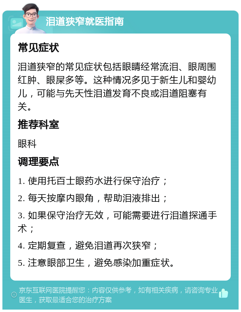 泪道狭窄就医指南 常见症状 泪道狭窄的常见症状包括眼睛经常流泪、眼周围红肿、眼屎多等。这种情况多见于新生儿和婴幼儿，可能与先天性泪道发育不良或泪道阻塞有关。 推荐科室 眼科 调理要点 1. 使用托百士眼药水进行保守治疗； 2. 每天按摩内眼角，帮助泪液排出； 3. 如果保守治疗无效，可能需要进行泪道探通手术； 4. 定期复查，避免泪道再次狭窄； 5. 注意眼部卫生，避免感染加重症状。