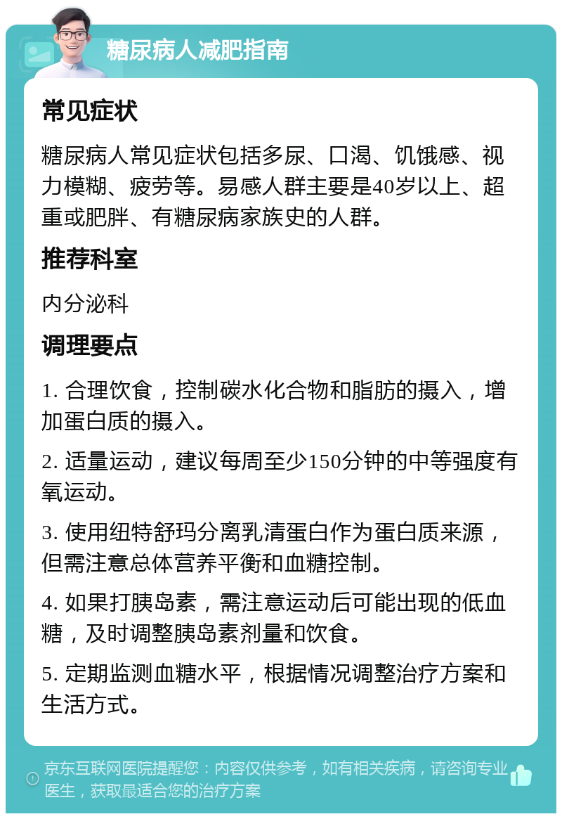 糖尿病人减肥指南 常见症状 糖尿病人常见症状包括多尿、口渴、饥饿感、视力模糊、疲劳等。易感人群主要是40岁以上、超重或肥胖、有糖尿病家族史的人群。 推荐科室 内分泌科 调理要点 1. 合理饮食，控制碳水化合物和脂肪的摄入，增加蛋白质的摄入。 2. 适量运动，建议每周至少150分钟的中等强度有氧运动。 3. 使用纽特舒玛分离乳清蛋白作为蛋白质来源，但需注意总体营养平衡和血糖控制。 4. 如果打胰岛素，需注意运动后可能出现的低血糖，及时调整胰岛素剂量和饮食。 5. 定期监测血糖水平，根据情况调整治疗方案和生活方式。