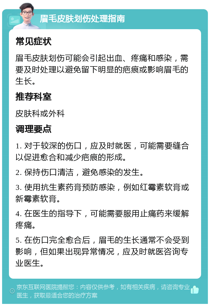 眉毛皮肤划伤处理指南 常见症状 眉毛皮肤划伤可能会引起出血、疼痛和感染，需要及时处理以避免留下明显的疤痕或影响眉毛的生长。 推荐科室 皮肤科或外科 调理要点 1. 对于较深的伤口，应及时就医，可能需要缝合以促进愈合和减少疤痕的形成。 2. 保持伤口清洁，避免感染的发生。 3. 使用抗生素药膏预防感染，例如红霉素软膏或新霉素软膏。 4. 在医生的指导下，可能需要服用止痛药来缓解疼痛。 5. 在伤口完全愈合后，眉毛的生长通常不会受到影响，但如果出现异常情况，应及时就医咨询专业医生。