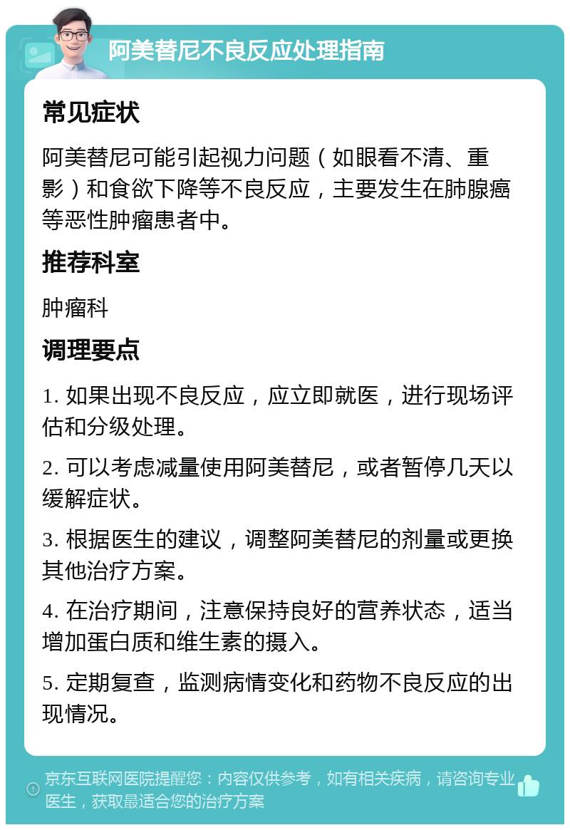 阿美替尼不良反应处理指南 常见症状 阿美替尼可能引起视力问题（如眼看不清、重影）和食欲下降等不良反应，主要发生在肺腺癌等恶性肿瘤患者中。 推荐科室 肿瘤科 调理要点 1. 如果出现不良反应，应立即就医，进行现场评估和分级处理。 2. 可以考虑减量使用阿美替尼，或者暂停几天以缓解症状。 3. 根据医生的建议，调整阿美替尼的剂量或更换其他治疗方案。 4. 在治疗期间，注意保持良好的营养状态，适当增加蛋白质和维生素的摄入。 5. 定期复查，监测病情变化和药物不良反应的出现情况。