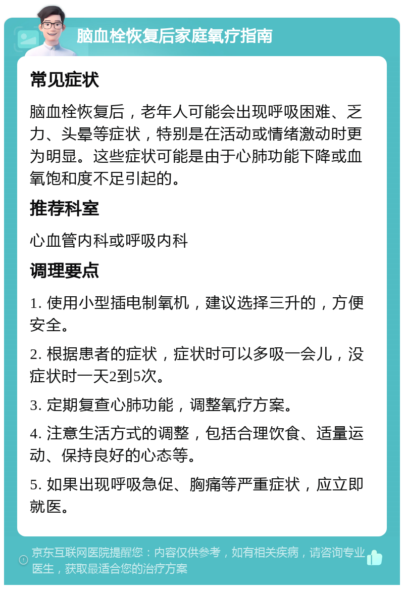 脑血栓恢复后家庭氧疗指南 常见症状 脑血栓恢复后，老年人可能会出现呼吸困难、乏力、头晕等症状，特别是在活动或情绪激动时更为明显。这些症状可能是由于心肺功能下降或血氧饱和度不足引起的。 推荐科室 心血管内科或呼吸内科 调理要点 1. 使用小型插电制氧机，建议选择三升的，方便安全。 2. 根据患者的症状，症状时可以多吸一会儿，没症状时一天2到5次。 3. 定期复查心肺功能，调整氧疗方案。 4. 注意生活方式的调整，包括合理饮食、适量运动、保持良好的心态等。 5. 如果出现呼吸急促、胸痛等严重症状，应立即就医。