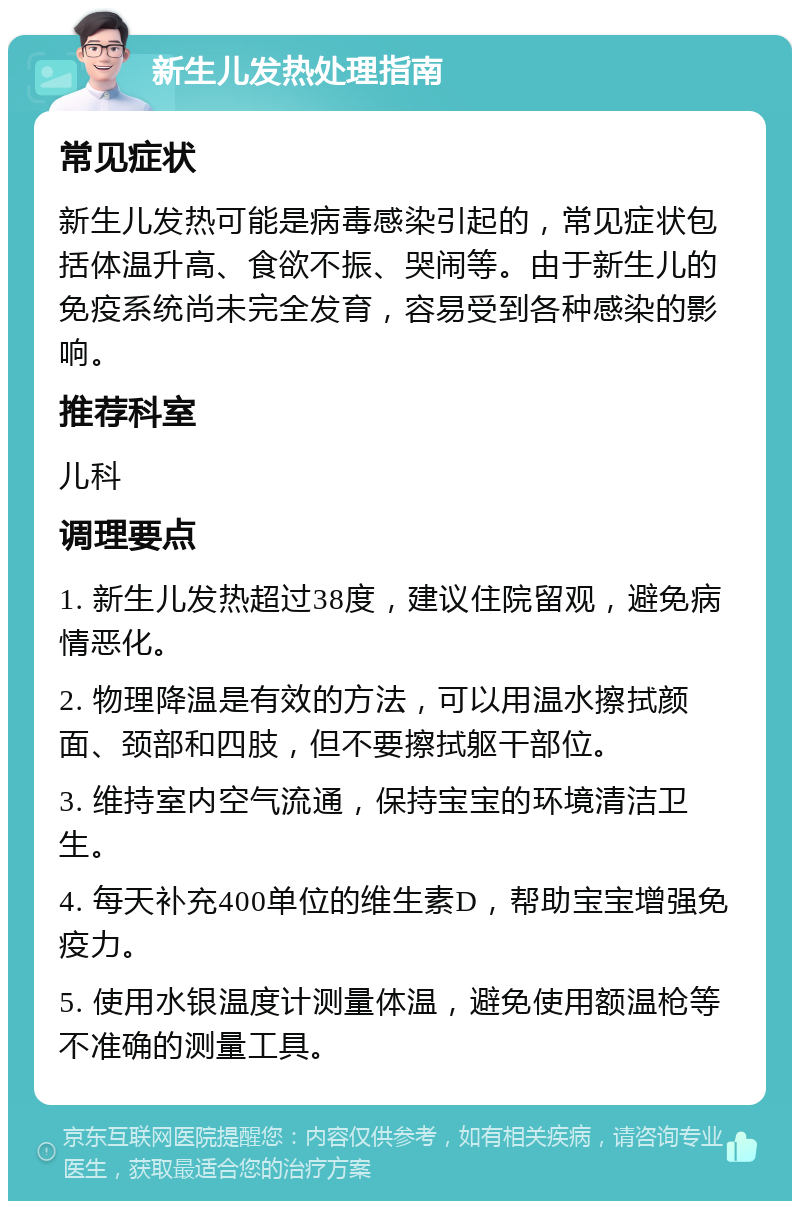 新生儿发热处理指南 常见症状 新生儿发热可能是病毒感染引起的，常见症状包括体温升高、食欲不振、哭闹等。由于新生儿的免疫系统尚未完全发育，容易受到各种感染的影响。 推荐科室 儿科 调理要点 1. 新生儿发热超过38度，建议住院留观，避免病情恶化。 2. 物理降温是有效的方法，可以用温水擦拭颜面、颈部和四肢，但不要擦拭躯干部位。 3. 维持室内空气流通，保持宝宝的环境清洁卫生。 4. 每天补充400单位的维生素D，帮助宝宝增强免疫力。 5. 使用水银温度计测量体温，避免使用额温枪等不准确的测量工具。