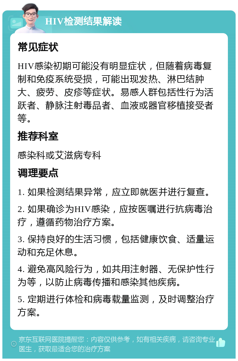 HIV检测结果解读 常见症状 HIV感染初期可能没有明显症状，但随着病毒复制和免疫系统受损，可能出现发热、淋巴结肿大、疲劳、皮疹等症状。易感人群包括性行为活跃者、静脉注射毒品者、血液或器官移植接受者等。 推荐科室 感染科或艾滋病专科 调理要点 1. 如果检测结果异常，应立即就医并进行复查。 2. 如果确诊为HIV感染，应按医嘱进行抗病毒治疗，遵循药物治疗方案。 3. 保持良好的生活习惯，包括健康饮食、适量运动和充足休息。 4. 避免高风险行为，如共用注射器、无保护性行为等，以防止病毒传播和感染其他疾病。 5. 定期进行体检和病毒载量监测，及时调整治疗方案。