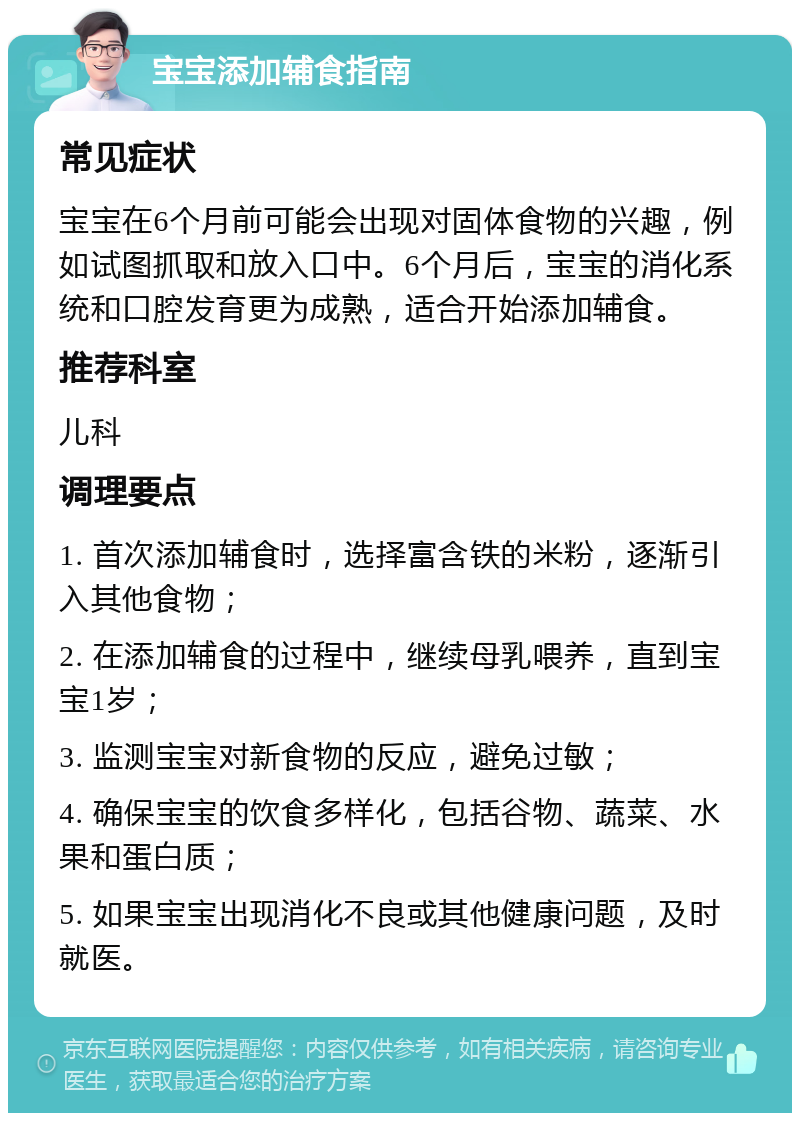 宝宝添加辅食指南 常见症状 宝宝在6个月前可能会出现对固体食物的兴趣，例如试图抓取和放入口中。6个月后，宝宝的消化系统和口腔发育更为成熟，适合开始添加辅食。 推荐科室 儿科 调理要点 1. 首次添加辅食时，选择富含铁的米粉，逐渐引入其他食物； 2. 在添加辅食的过程中，继续母乳喂养，直到宝宝1岁； 3. 监测宝宝对新食物的反应，避免过敏； 4. 确保宝宝的饮食多样化，包括谷物、蔬菜、水果和蛋白质； 5. 如果宝宝出现消化不良或其他健康问题，及时就医。