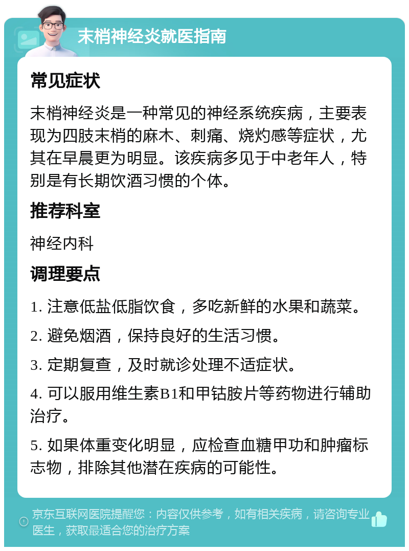 末梢神经炎就医指南 常见症状 末梢神经炎是一种常见的神经系统疾病，主要表现为四肢末梢的麻木、刺痛、烧灼感等症状，尤其在早晨更为明显。该疾病多见于中老年人，特别是有长期饮酒习惯的个体。 推荐科室 神经内科 调理要点 1. 注意低盐低脂饮食，多吃新鲜的水果和蔬菜。 2. 避免烟酒，保持良好的生活习惯。 3. 定期复查，及时就诊处理不适症状。 4. 可以服用维生素B1和甲钴胺片等药物进行辅助治疗。 5. 如果体重变化明显，应检查血糖甲功和肿瘤标志物，排除其他潜在疾病的可能性。