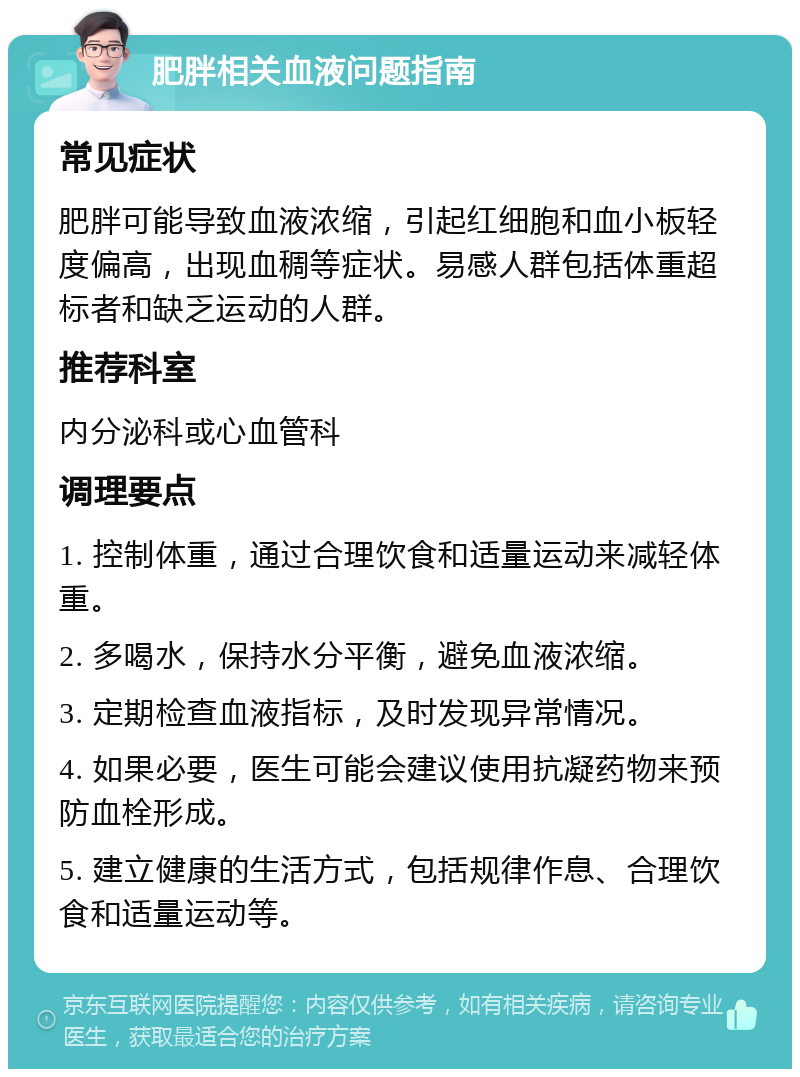 肥胖相关血液问题指南 常见症状 肥胖可能导致血液浓缩，引起红细胞和血小板轻度偏高，出现血稠等症状。易感人群包括体重超标者和缺乏运动的人群。 推荐科室 内分泌科或心血管科 调理要点 1. 控制体重，通过合理饮食和适量运动来减轻体重。 2. 多喝水，保持水分平衡，避免血液浓缩。 3. 定期检查血液指标，及时发现异常情况。 4. 如果必要，医生可能会建议使用抗凝药物来预防血栓形成。 5. 建立健康的生活方式，包括规律作息、合理饮食和适量运动等。