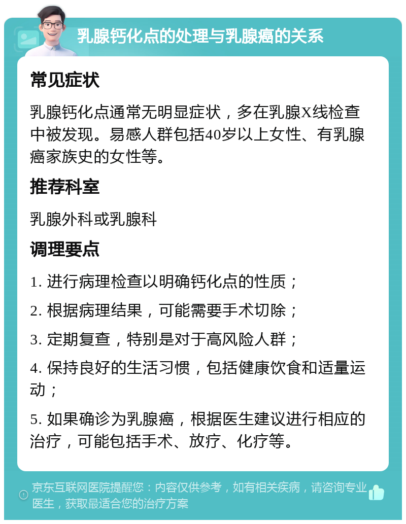 乳腺钙化点的处理与乳腺癌的关系 常见症状 乳腺钙化点通常无明显症状，多在乳腺X线检查中被发现。易感人群包括40岁以上女性、有乳腺癌家族史的女性等。 推荐科室 乳腺外科或乳腺科 调理要点 1. 进行病理检查以明确钙化点的性质； 2. 根据病理结果，可能需要手术切除； 3. 定期复查，特别是对于高风险人群； 4. 保持良好的生活习惯，包括健康饮食和适量运动； 5. 如果确诊为乳腺癌，根据医生建议进行相应的治疗，可能包括手术、放疗、化疗等。