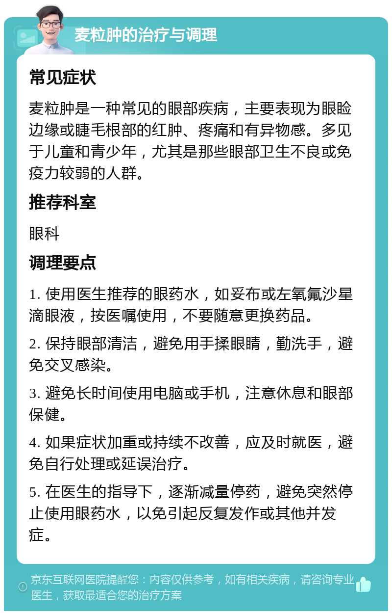 麦粒肿的治疗与调理 常见症状 麦粒肿是一种常见的眼部疾病，主要表现为眼睑边缘或睫毛根部的红肿、疼痛和有异物感。多见于儿童和青少年，尤其是那些眼部卫生不良或免疫力较弱的人群。 推荐科室 眼科 调理要点 1. 使用医生推荐的眼药水，如妥布或左氧氟沙星滴眼液，按医嘱使用，不要随意更换药品。 2. 保持眼部清洁，避免用手揉眼睛，勤洗手，避免交叉感染。 3. 避免长时间使用电脑或手机，注意休息和眼部保健。 4. 如果症状加重或持续不改善，应及时就医，避免自行处理或延误治疗。 5. 在医生的指导下，逐渐减量停药，避免突然停止使用眼药水，以免引起反复发作或其他并发症。