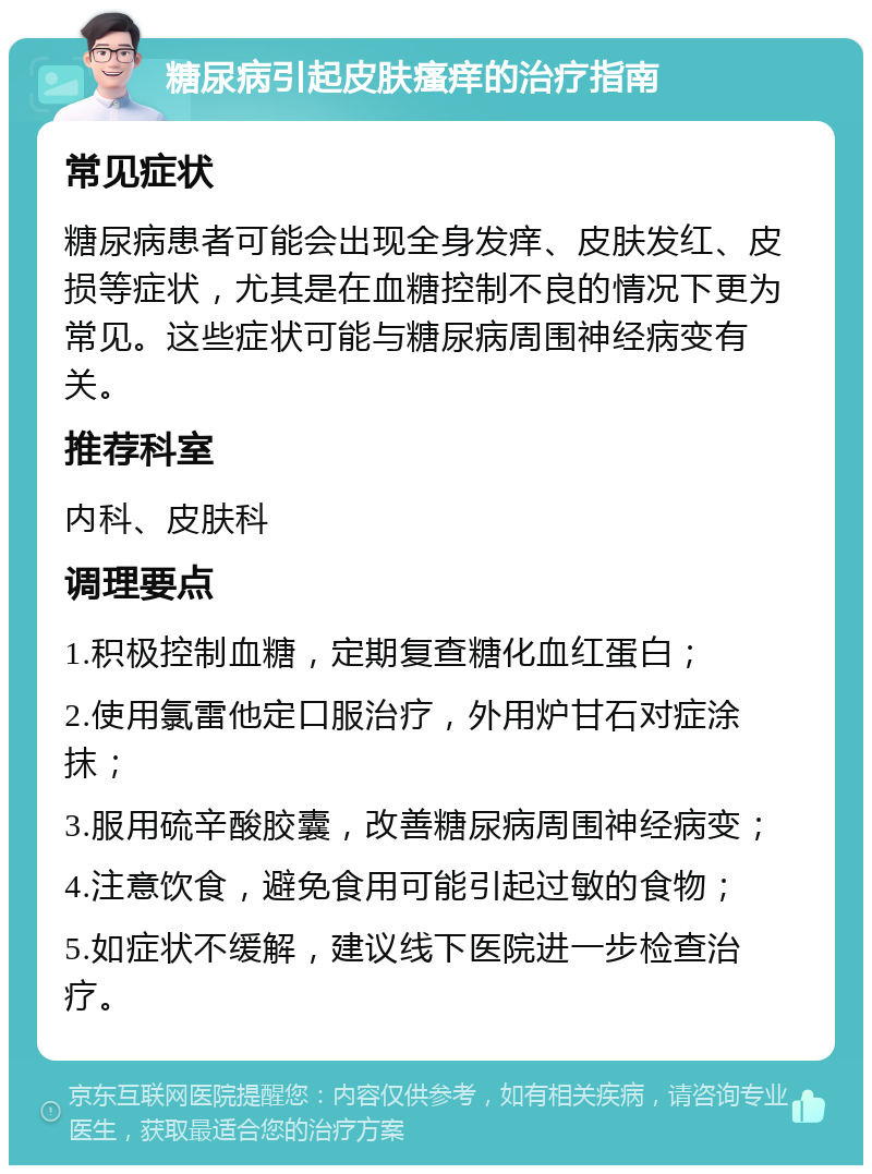 糖尿病引起皮肤瘙痒的治疗指南 常见症状 糖尿病患者可能会出现全身发痒、皮肤发红、皮损等症状，尤其是在血糖控制不良的情况下更为常见。这些症状可能与糖尿病周围神经病变有关。 推荐科室 内科、皮肤科 调理要点 1.积极控制血糖，定期复查糖化血红蛋白； 2.使用氯雷他定口服治疗，外用炉甘石对症涂抹； 3.服用硫辛酸胶囊，改善糖尿病周围神经病变； 4.注意饮食，避免食用可能引起过敏的食物； 5.如症状不缓解，建议线下医院进一步检查治疗。