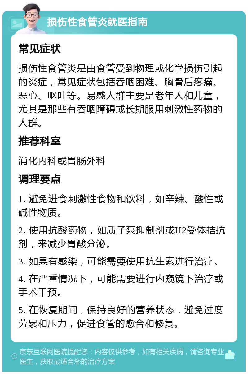 损伤性食管炎就医指南 常见症状 损伤性食管炎是由食管受到物理或化学损伤引起的炎症，常见症状包括吞咽困难、胸骨后疼痛、恶心、呕吐等。易感人群主要是老年人和儿童，尤其是那些有吞咽障碍或长期服用刺激性药物的人群。 推荐科室 消化内科或胃肠外科 调理要点 1. 避免进食刺激性食物和饮料，如辛辣、酸性或碱性物质。 2. 使用抗酸药物，如质子泵抑制剂或H2受体拮抗剂，来减少胃酸分泌。 3. 如果有感染，可能需要使用抗生素进行治疗。 4. 在严重情况下，可能需要进行内窥镜下治疗或手术干预。 5. 在恢复期间，保持良好的营养状态，避免过度劳累和压力，促进食管的愈合和修复。