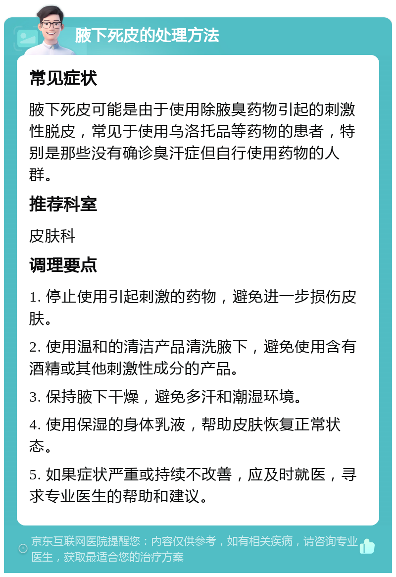 腋下死皮的处理方法 常见症状 腋下死皮可能是由于使用除腋臭药物引起的刺激性脱皮，常见于使用乌洛托品等药物的患者，特别是那些没有确诊臭汗症但自行使用药物的人群。 推荐科室 皮肤科 调理要点 1. 停止使用引起刺激的药物，避免进一步损伤皮肤。 2. 使用温和的清洁产品清洗腋下，避免使用含有酒精或其他刺激性成分的产品。 3. 保持腋下干燥，避免多汗和潮湿环境。 4. 使用保湿的身体乳液，帮助皮肤恢复正常状态。 5. 如果症状严重或持续不改善，应及时就医，寻求专业医生的帮助和建议。