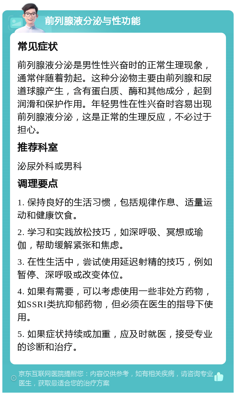 前列腺液分泌与性功能 常见症状 前列腺液分泌是男性性兴奋时的正常生理现象，通常伴随着勃起。这种分泌物主要由前列腺和尿道球腺产生，含有蛋白质、酶和其他成分，起到润滑和保护作用。年轻男性在性兴奋时容易出现前列腺液分泌，这是正常的生理反应，不必过于担心。 推荐科室 泌尿外科或男科 调理要点 1. 保持良好的生活习惯，包括规律作息、适量运动和健康饮食。 2. 学习和实践放松技巧，如深呼吸、冥想或瑜伽，帮助缓解紧张和焦虑。 3. 在性生活中，尝试使用延迟射精的技巧，例如暂停、深呼吸或改变体位。 4. 如果有需要，可以考虑使用一些非处方药物，如SSRI类抗抑郁药物，但必须在医生的指导下使用。 5. 如果症状持续或加重，应及时就医，接受专业的诊断和治疗。