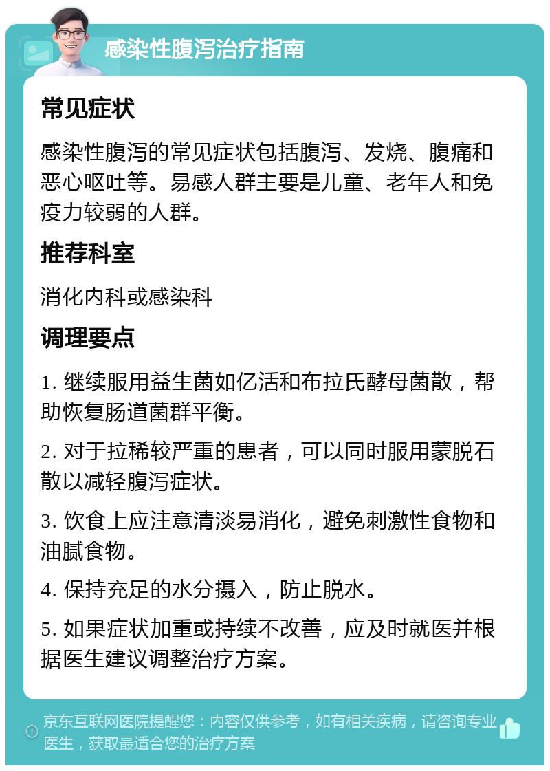 感染性腹泻治疗指南 常见症状 感染性腹泻的常见症状包括腹泻、发烧、腹痛和恶心呕吐等。易感人群主要是儿童、老年人和免疫力较弱的人群。 推荐科室 消化内科或感染科 调理要点 1. 继续服用益生菌如亿活和布拉氏酵母菌散，帮助恢复肠道菌群平衡。 2. 对于拉稀较严重的患者，可以同时服用蒙脱石散以减轻腹泻症状。 3. 饮食上应注意清淡易消化，避免刺激性食物和油腻食物。 4. 保持充足的水分摄入，防止脱水。 5. 如果症状加重或持续不改善，应及时就医并根据医生建议调整治疗方案。