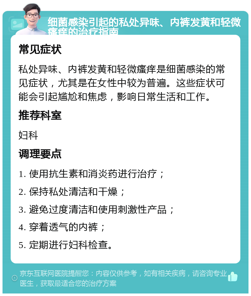 细菌感染引起的私处异味、内裤发黄和轻微瘙痒的治疗指南 常见症状 私处异味、内裤发黄和轻微瘙痒是细菌感染的常见症状，尤其是在女性中较为普遍。这些症状可能会引起尴尬和焦虑，影响日常生活和工作。 推荐科室 妇科 调理要点 1. 使用抗生素和消炎药进行治疗； 2. 保持私处清洁和干燥； 3. 避免过度清洁和使用刺激性产品； 4. 穿着透气的内裤； 5. 定期进行妇科检查。