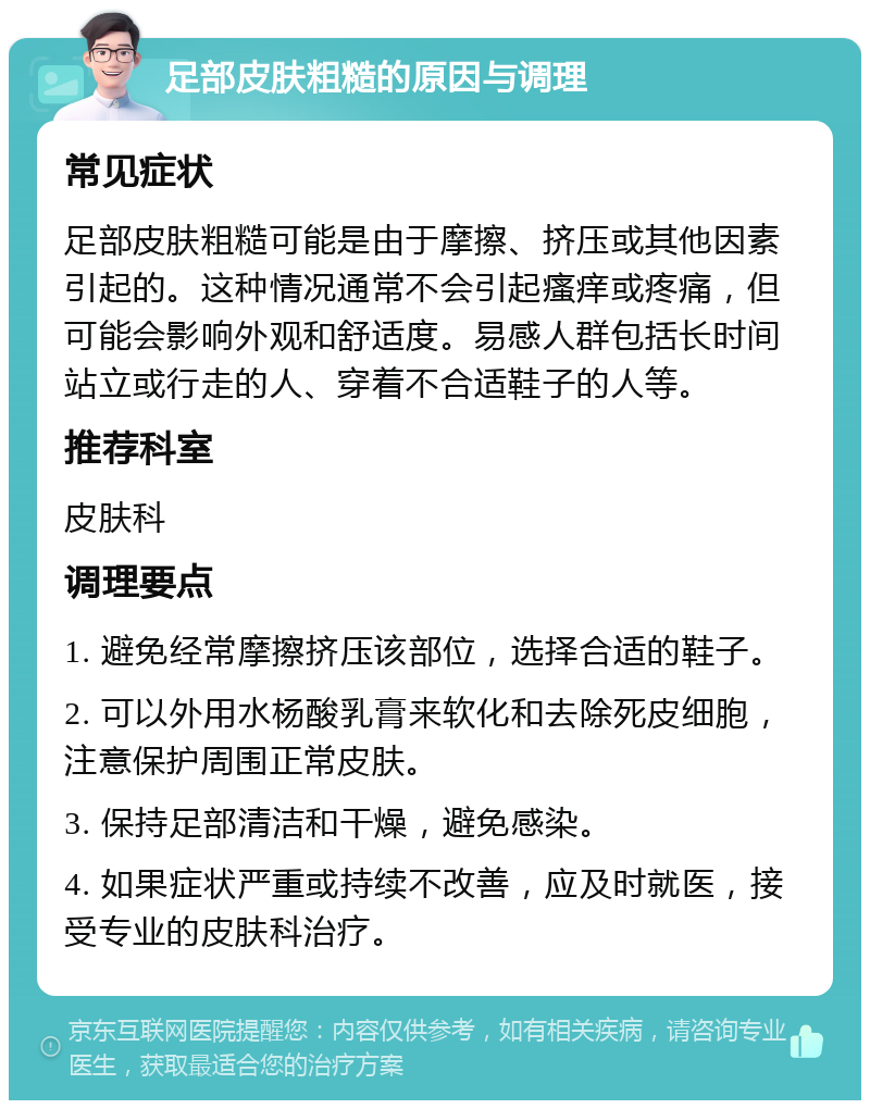 足部皮肤粗糙的原因与调理 常见症状 足部皮肤粗糙可能是由于摩擦、挤压或其他因素引起的。这种情况通常不会引起瘙痒或疼痛，但可能会影响外观和舒适度。易感人群包括长时间站立或行走的人、穿着不合适鞋子的人等。 推荐科室 皮肤科 调理要点 1. 避免经常摩擦挤压该部位，选择合适的鞋子。 2. 可以外用水杨酸乳膏来软化和去除死皮细胞，注意保护周围正常皮肤。 3. 保持足部清洁和干燥，避免感染。 4. 如果症状严重或持续不改善，应及时就医，接受专业的皮肤科治疗。