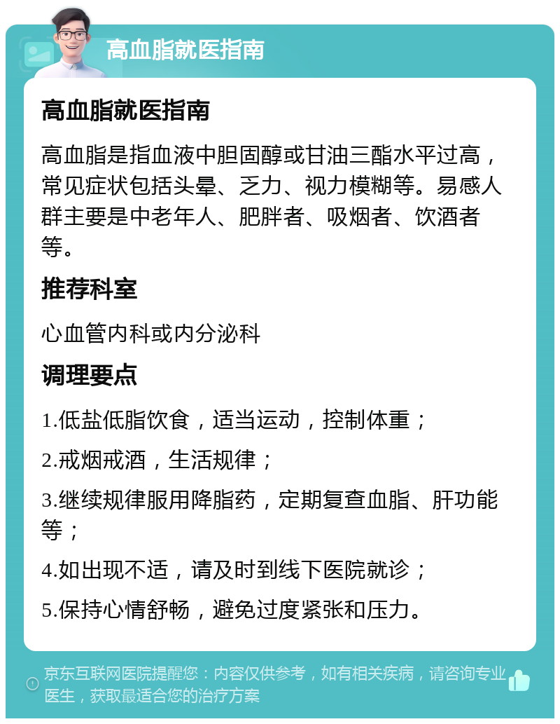 高血脂就医指南 高血脂就医指南 高血脂是指血液中胆固醇或甘油三酯水平过高，常见症状包括头晕、乏力、视力模糊等。易感人群主要是中老年人、肥胖者、吸烟者、饮酒者等。 推荐科室 心血管内科或内分泌科 调理要点 1.低盐低脂饮食，适当运动，控制体重； 2.戒烟戒酒，生活规律； 3.继续规律服用降脂药，定期复查血脂、肝功能等； 4.如出现不适，请及时到线下医院就诊； 5.保持心情舒畅，避免过度紧张和压力。