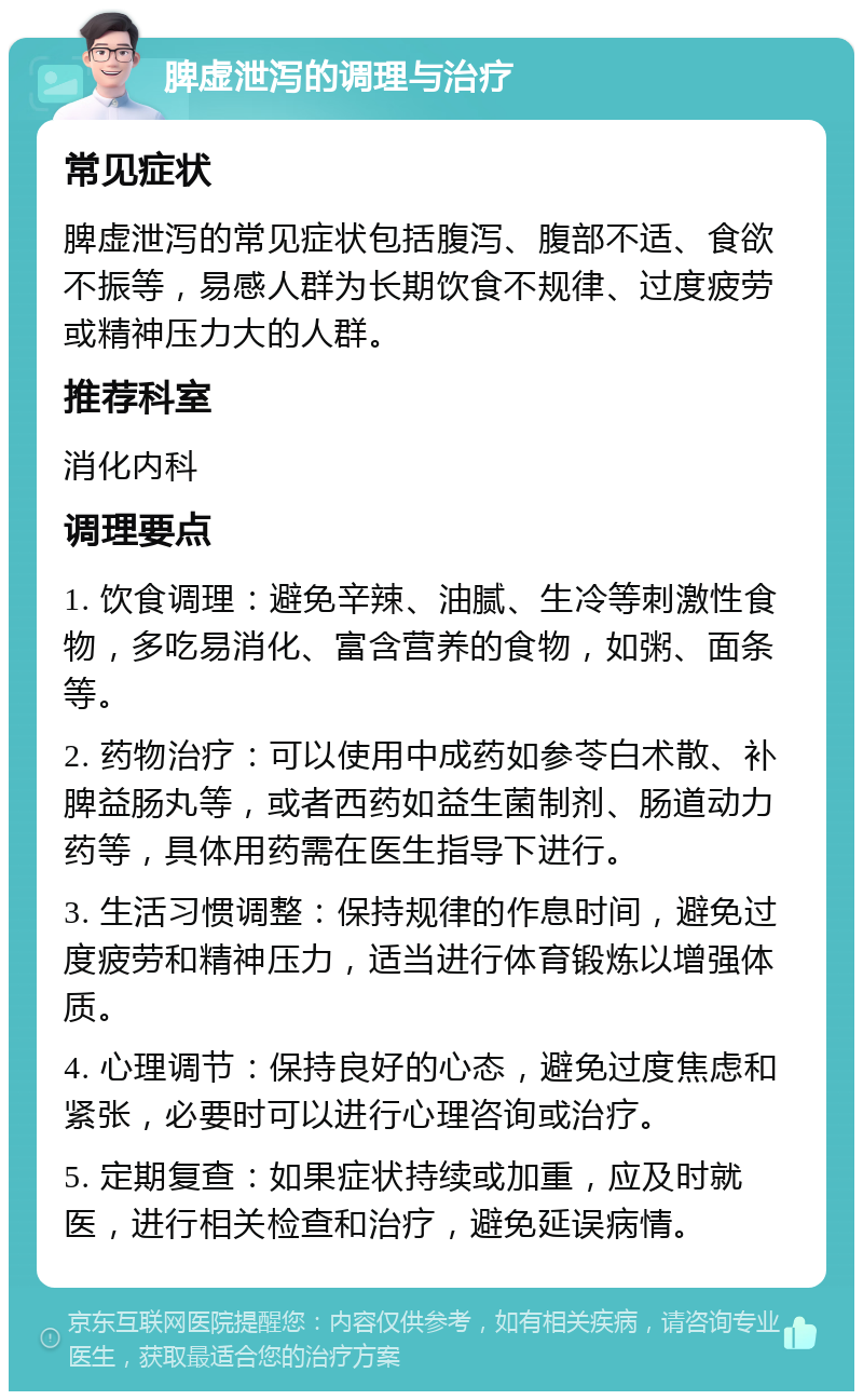 脾虚泄泻的调理与治疗 常见症状 脾虚泄泻的常见症状包括腹泻、腹部不适、食欲不振等，易感人群为长期饮食不规律、过度疲劳或精神压力大的人群。 推荐科室 消化内科 调理要点 1. 饮食调理：避免辛辣、油腻、生冷等刺激性食物，多吃易消化、富含营养的食物，如粥、面条等。 2. 药物治疗：可以使用中成药如参苓白术散、补脾益肠丸等，或者西药如益生菌制剂、肠道动力药等，具体用药需在医生指导下进行。 3. 生活习惯调整：保持规律的作息时间，避免过度疲劳和精神压力，适当进行体育锻炼以增强体质。 4. 心理调节：保持良好的心态，避免过度焦虑和紧张，必要时可以进行心理咨询或治疗。 5. 定期复查：如果症状持续或加重，应及时就医，进行相关检查和治疗，避免延误病情。