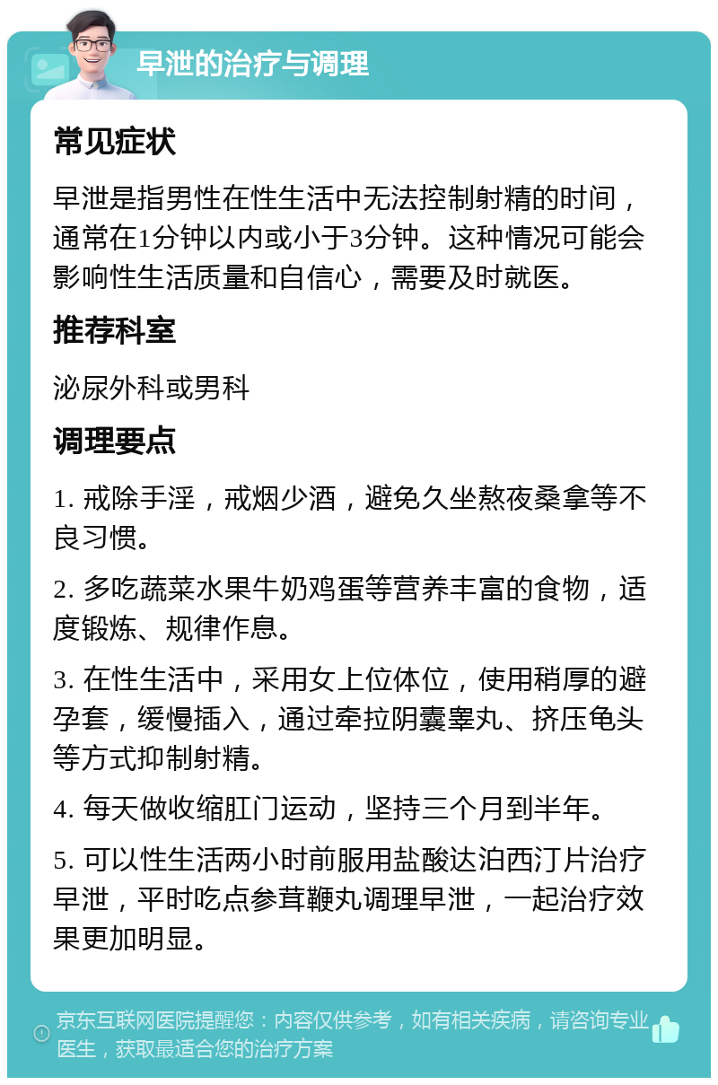 早泄的治疗与调理 常见症状 早泄是指男性在性生活中无法控制射精的时间，通常在1分钟以内或小于3分钟。这种情况可能会影响性生活质量和自信心，需要及时就医。 推荐科室 泌尿外科或男科 调理要点 1. 戒除手淫，戒烟少酒，避免久坐熬夜桑拿等不良习惯。 2. 多吃蔬菜水果牛奶鸡蛋等营养丰富的食物，适度锻炼、规律作息。 3. 在性生活中，采用女上位体位，使用稍厚的避孕套，缓慢插入，通过牵拉阴囊睾丸、挤压龟头等方式抑制射精。 4. 每天做收缩肛门运动，坚持三个月到半年。 5. 可以性生活两小时前服用盐酸达泊西汀片治疗早泄，平时吃点参茸鞭丸调理早泄，一起治疗效果更加明显。