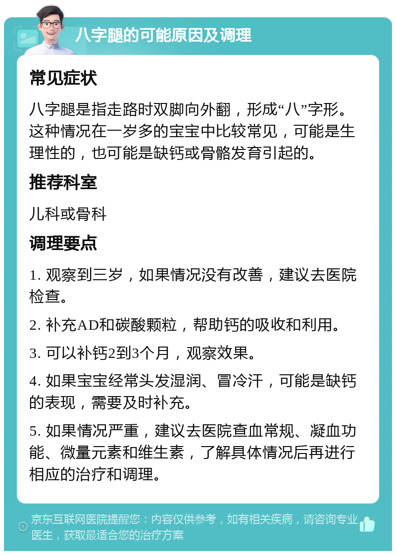 八字腿的可能原因及调理 常见症状 八字腿是指走路时双脚向外翻，形成“八”字形。这种情况在一岁多的宝宝中比较常见，可能是生理性的，也可能是缺钙或骨骼发育引起的。 推荐科室 儿科或骨科 调理要点 1. 观察到三岁，如果情况没有改善，建议去医院检查。 2. 补充AD和碳酸颗粒，帮助钙的吸收和利用。 3. 可以补钙2到3个月，观察效果。 4. 如果宝宝经常头发湿润、冒冷汗，可能是缺钙的表现，需要及时补充。 5. 如果情况严重，建议去医院查血常规、凝血功能、微量元素和维生素，了解具体情况后再进行相应的治疗和调理。