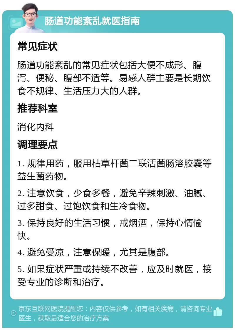 肠道功能紊乱就医指南 常见症状 肠道功能紊乱的常见症状包括大便不成形、腹泻、便秘、腹部不适等。易感人群主要是长期饮食不规律、生活压力大的人群。 推荐科室 消化内科 调理要点 1. 规律用药，服用枯草杆菌二联活菌肠溶胶囊等益生菌药物。 2. 注意饮食，少食多餐，避免辛辣刺激、油腻、过多甜食、过饱饮食和生冷食物。 3. 保持良好的生活习惯，戒烟酒，保持心情愉快。 4. 避免受凉，注意保暖，尤其是腹部。 5. 如果症状严重或持续不改善，应及时就医，接受专业的诊断和治疗。