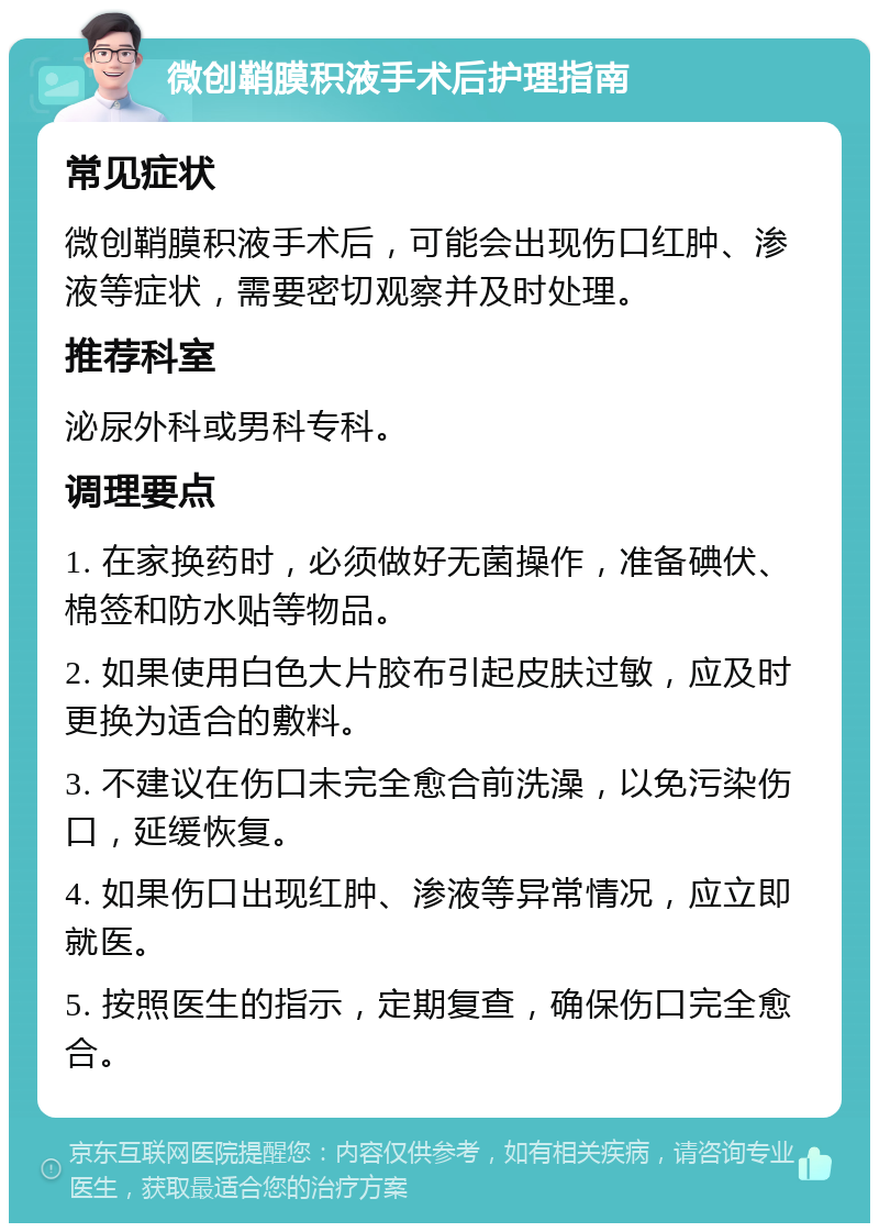 微创鞘膜积液手术后护理指南 常见症状 微创鞘膜积液手术后，可能会出现伤口红肿、渗液等症状，需要密切观察并及时处理。 推荐科室 泌尿外科或男科专科。 调理要点 1. 在家换药时，必须做好无菌操作，准备碘伏、棉签和防水贴等物品。 2. 如果使用白色大片胶布引起皮肤过敏，应及时更换为适合的敷料。 3. 不建议在伤口未完全愈合前洗澡，以免污染伤口，延缓恢复。 4. 如果伤口出现红肿、渗液等异常情况，应立即就医。 5. 按照医生的指示，定期复查，确保伤口完全愈合。