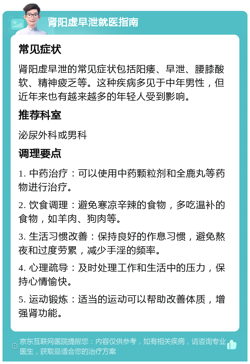 肾阳虚早泄就医指南 常见症状 肾阳虚早泄的常见症状包括阳痿、早泄、腰膝酸软、精神疲乏等。这种疾病多见于中年男性，但近年来也有越来越多的年轻人受到影响。 推荐科室 泌尿外科或男科 调理要点 1. 中药治疗：可以使用中药颗粒剂和全鹿丸等药物进行治疗。 2. 饮食调理：避免寒凉辛辣的食物，多吃温补的食物，如羊肉、狗肉等。 3. 生活习惯改善：保持良好的作息习惯，避免熬夜和过度劳累，减少手淫的频率。 4. 心理疏导：及时处理工作和生活中的压力，保持心情愉快。 5. 运动锻炼：适当的运动可以帮助改善体质，增强肾功能。