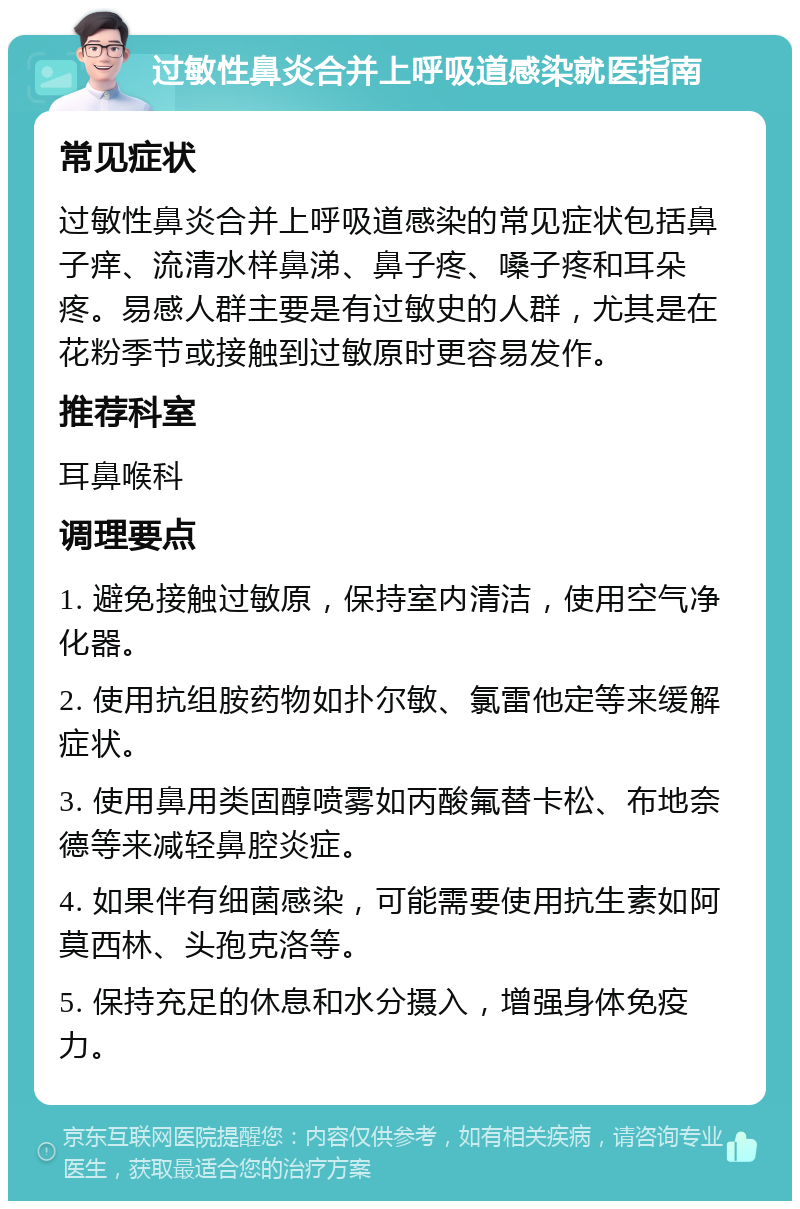 过敏性鼻炎合并上呼吸道感染就医指南 常见症状 过敏性鼻炎合并上呼吸道感染的常见症状包括鼻子痒、流清水样鼻涕、鼻子疼、嗓子疼和耳朵疼。易感人群主要是有过敏史的人群，尤其是在花粉季节或接触到过敏原时更容易发作。 推荐科室 耳鼻喉科 调理要点 1. 避免接触过敏原，保持室内清洁，使用空气净化器。 2. 使用抗组胺药物如扑尔敏、氯雷他定等来缓解症状。 3. 使用鼻用类固醇喷雾如丙酸氟替卡松、布地奈德等来减轻鼻腔炎症。 4. 如果伴有细菌感染，可能需要使用抗生素如阿莫西林、头孢克洛等。 5. 保持充足的休息和水分摄入，增强身体免疫力。