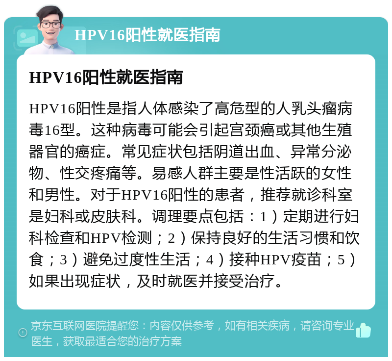 HPV16阳性就医指南 HPV16阳性就医指南 HPV16阳性是指人体感染了高危型的人乳头瘤病毒16型。这种病毒可能会引起宫颈癌或其他生殖器官的癌症。常见症状包括阴道出血、异常分泌物、性交疼痛等。易感人群主要是性活跃的女性和男性。对于HPV16阳性的患者，推荐就诊科室是妇科或皮肤科。调理要点包括：1）定期进行妇科检查和HPV检测；2）保持良好的生活习惯和饮食；3）避免过度性生活；4）接种HPV疫苗；5）如果出现症状，及时就医并接受治疗。