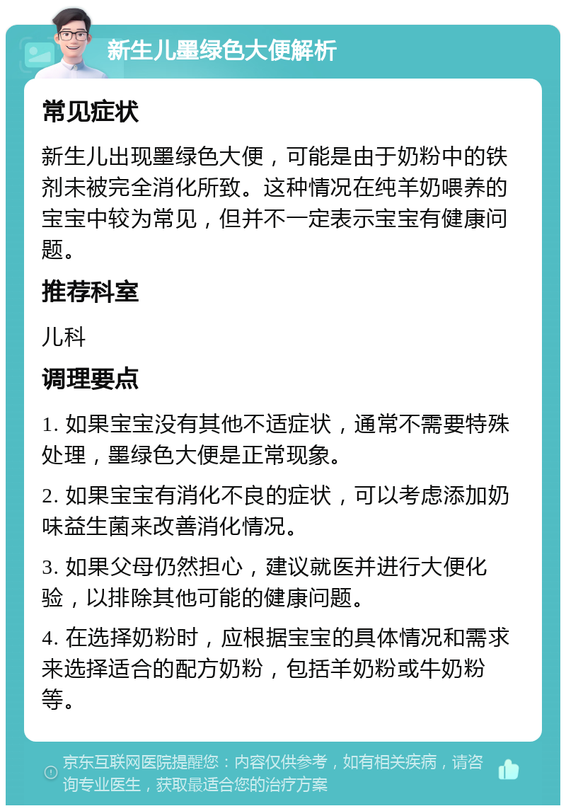 新生儿墨绿色大便解析 常见症状 新生儿出现墨绿色大便，可能是由于奶粉中的铁剂未被完全消化所致。这种情况在纯羊奶喂养的宝宝中较为常见，但并不一定表示宝宝有健康问题。 推荐科室 儿科 调理要点 1. 如果宝宝没有其他不适症状，通常不需要特殊处理，墨绿色大便是正常现象。 2. 如果宝宝有消化不良的症状，可以考虑添加奶味益生菌来改善消化情况。 3. 如果父母仍然担心，建议就医并进行大便化验，以排除其他可能的健康问题。 4. 在选择奶粉时，应根据宝宝的具体情况和需求来选择适合的配方奶粉，包括羊奶粉或牛奶粉等。