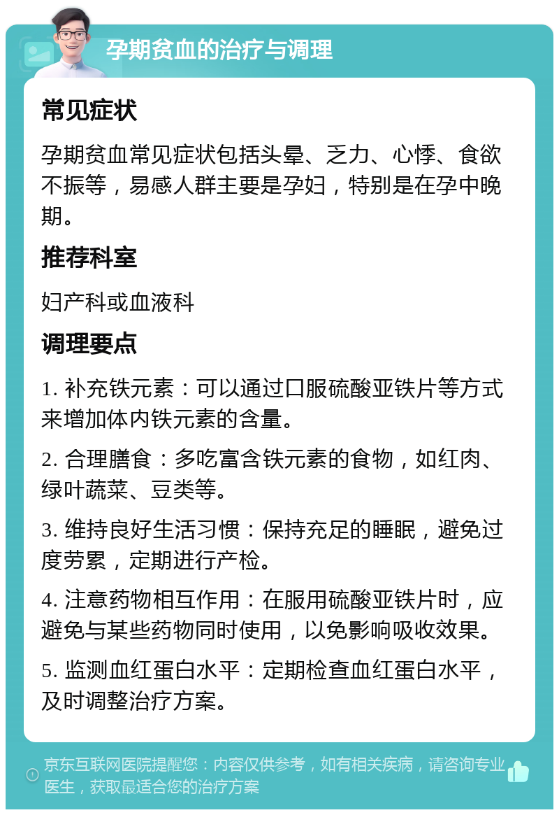 孕期贫血的治疗与调理 常见症状 孕期贫血常见症状包括头晕、乏力、心悸、食欲不振等，易感人群主要是孕妇，特别是在孕中晚期。 推荐科室 妇产科或血液科 调理要点 1. 补充铁元素：可以通过口服硫酸亚铁片等方式来增加体内铁元素的含量。 2. 合理膳食：多吃富含铁元素的食物，如红肉、绿叶蔬菜、豆类等。 3. 维持良好生活习惯：保持充足的睡眠，避免过度劳累，定期进行产检。 4. 注意药物相互作用：在服用硫酸亚铁片时，应避免与某些药物同时使用，以免影响吸收效果。 5. 监测血红蛋白水平：定期检查血红蛋白水平，及时调整治疗方案。