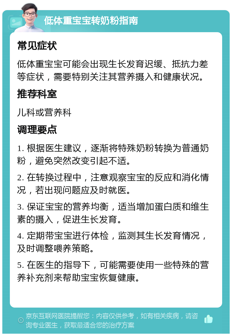 低体重宝宝转奶粉指南 常见症状 低体重宝宝可能会出现生长发育迟缓、抵抗力差等症状，需要特别关注其营养摄入和健康状况。 推荐科室 儿科或营养科 调理要点 1. 根据医生建议，逐渐将特殊奶粉转换为普通奶粉，避免突然改变引起不适。 2. 在转换过程中，注意观察宝宝的反应和消化情况，若出现问题应及时就医。 3. 保证宝宝的营养均衡，适当增加蛋白质和维生素的摄入，促进生长发育。 4. 定期带宝宝进行体检，监测其生长发育情况，及时调整喂养策略。 5. 在医生的指导下，可能需要使用一些特殊的营养补充剂来帮助宝宝恢复健康。