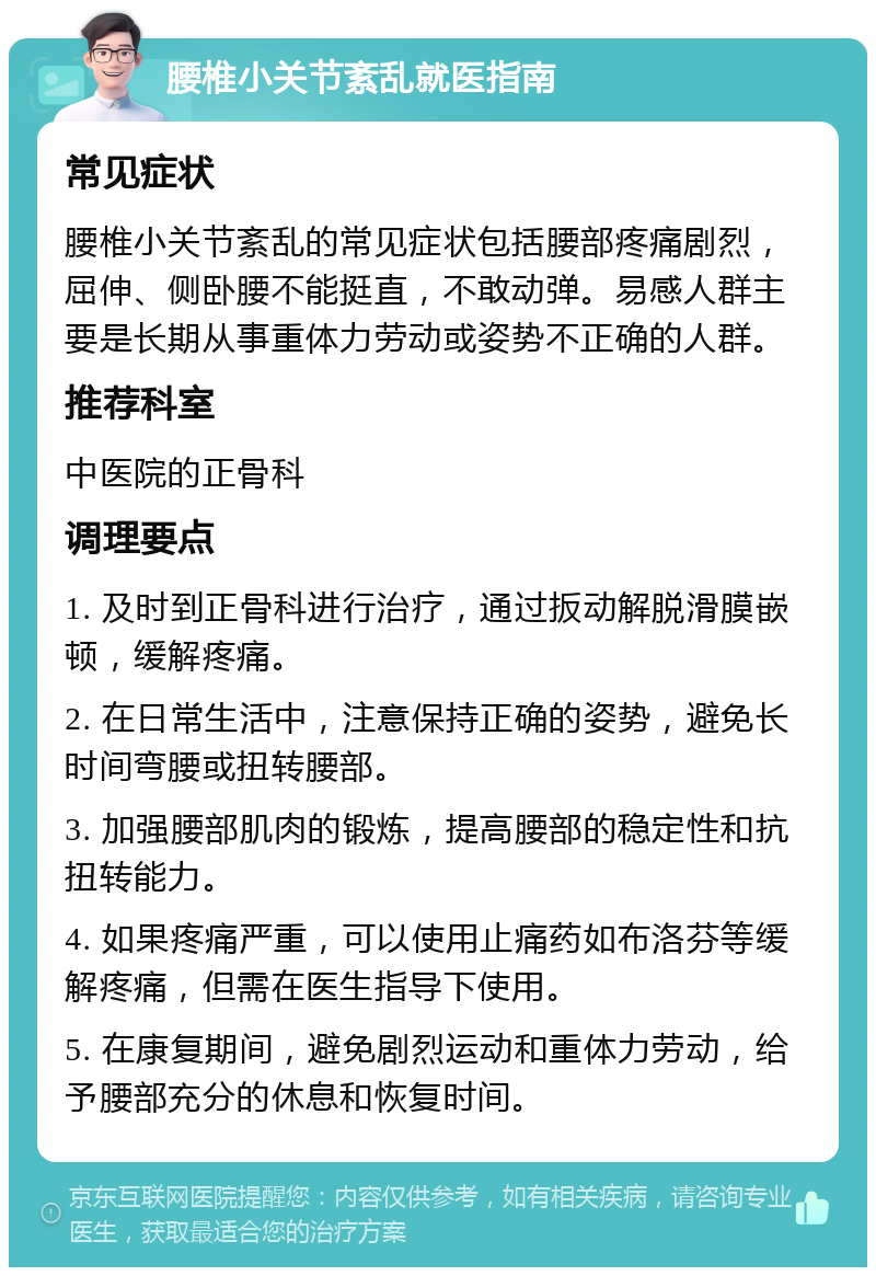 腰椎小关节紊乱就医指南 常见症状 腰椎小关节紊乱的常见症状包括腰部疼痛剧烈，屈伸、侧卧腰不能挺直，不敢动弹。易感人群主要是长期从事重体力劳动或姿势不正确的人群。 推荐科室 中医院的正骨科 调理要点 1. 及时到正骨科进行治疗，通过扳动解脱滑膜嵌顿，缓解疼痛。 2. 在日常生活中，注意保持正确的姿势，避免长时间弯腰或扭转腰部。 3. 加强腰部肌肉的锻炼，提高腰部的稳定性和抗扭转能力。 4. 如果疼痛严重，可以使用止痛药如布洛芬等缓解疼痛，但需在医生指导下使用。 5. 在康复期间，避免剧烈运动和重体力劳动，给予腰部充分的休息和恢复时间。