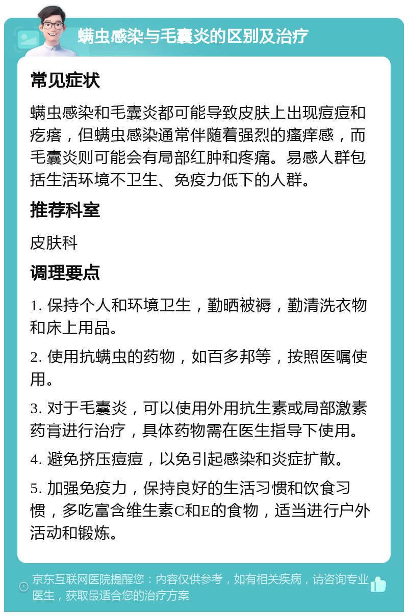 螨虫感染与毛囊炎的区别及治疗 常见症状 螨虫感染和毛囊炎都可能导致皮肤上出现痘痘和疙瘩，但螨虫感染通常伴随着强烈的瘙痒感，而毛囊炎则可能会有局部红肿和疼痛。易感人群包括生活环境不卫生、免疫力低下的人群。 推荐科室 皮肤科 调理要点 1. 保持个人和环境卫生，勤晒被褥，勤清洗衣物和床上用品。 2. 使用抗螨虫的药物，如百多邦等，按照医嘱使用。 3. 对于毛囊炎，可以使用外用抗生素或局部激素药膏进行治疗，具体药物需在医生指导下使用。 4. 避免挤压痘痘，以免引起感染和炎症扩散。 5. 加强免疫力，保持良好的生活习惯和饮食习惯，多吃富含维生素C和E的食物，适当进行户外活动和锻炼。