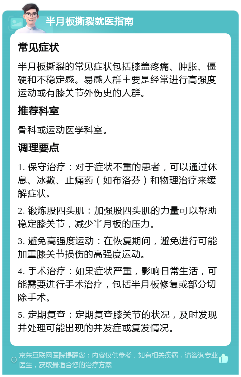 半月板撕裂就医指南 常见症状 半月板撕裂的常见症状包括膝盖疼痛、肿胀、僵硬和不稳定感。易感人群主要是经常进行高强度运动或有膝关节外伤史的人群。 推荐科室 骨科或运动医学科室。 调理要点 1. 保守治疗：对于症状不重的患者，可以通过休息、冰敷、止痛药（如布洛芬）和物理治疗来缓解症状。 2. 锻炼股四头肌：加强股四头肌的力量可以帮助稳定膝关节，减少半月板的压力。 3. 避免高强度运动：在恢复期间，避免进行可能加重膝关节损伤的高强度运动。 4. 手术治疗：如果症状严重，影响日常生活，可能需要进行手术治疗，包括半月板修复或部分切除手术。 5. 定期复查：定期复查膝关节的状况，及时发现并处理可能出现的并发症或复发情况。