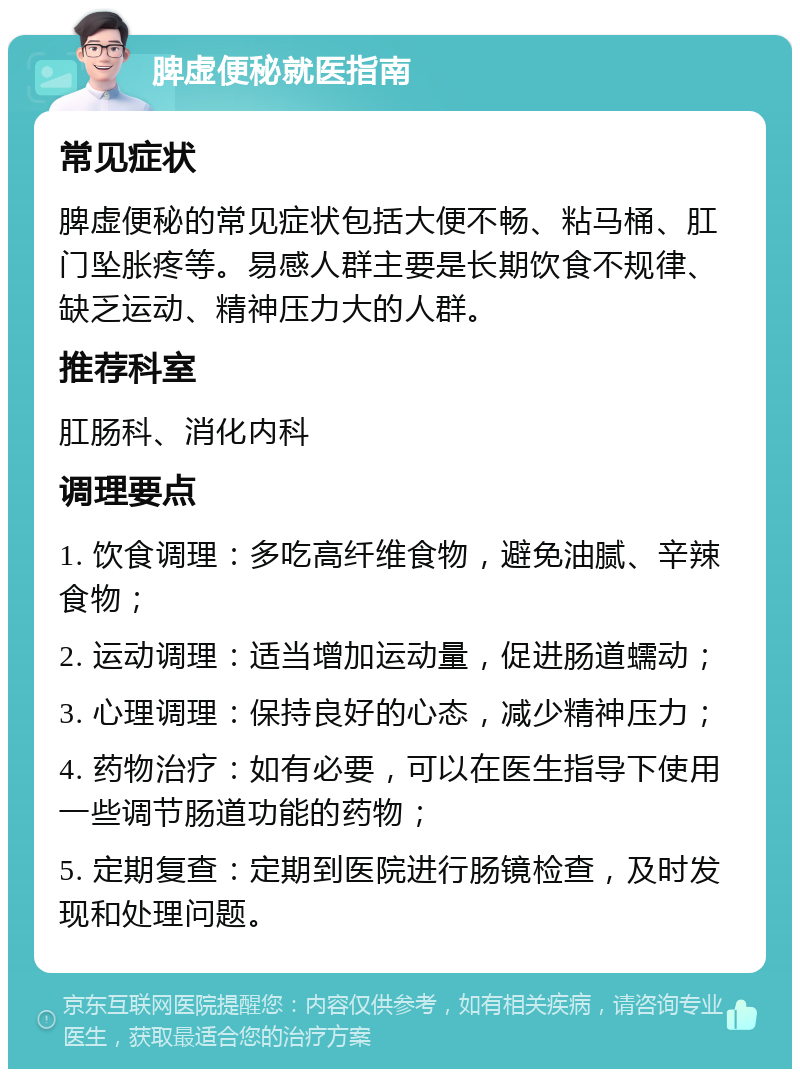 脾虚便秘就医指南 常见症状 脾虚便秘的常见症状包括大便不畅、粘马桶、肛门坠胀疼等。易感人群主要是长期饮食不规律、缺乏运动、精神压力大的人群。 推荐科室 肛肠科、消化内科 调理要点 1. 饮食调理：多吃高纤维食物，避免油腻、辛辣食物； 2. 运动调理：适当增加运动量，促进肠道蠕动； 3. 心理调理：保持良好的心态，减少精神压力； 4. 药物治疗：如有必要，可以在医生指导下使用一些调节肠道功能的药物； 5. 定期复查：定期到医院进行肠镜检查，及时发现和处理问题。