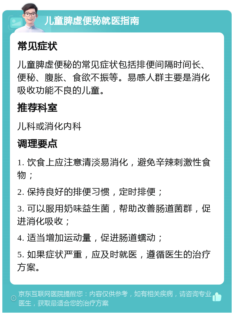 儿童脾虚便秘就医指南 常见症状 儿童脾虚便秘的常见症状包括排便间隔时间长、便秘、腹胀、食欲不振等。易感人群主要是消化吸收功能不良的儿童。 推荐科室 儿科或消化内科 调理要点 1. 饮食上应注意清淡易消化，避免辛辣刺激性食物； 2. 保持良好的排便习惯，定时排便； 3. 可以服用奶味益生菌，帮助改善肠道菌群，促进消化吸收； 4. 适当增加运动量，促进肠道蠕动； 5. 如果症状严重，应及时就医，遵循医生的治疗方案。