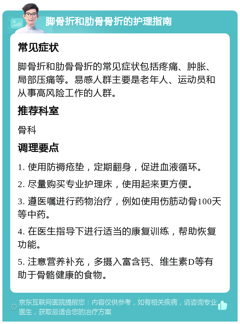 脚骨折和肋骨骨折的护理指南 常见症状 脚骨折和肋骨骨折的常见症状包括疼痛、肿胀、局部压痛等。易感人群主要是老年人、运动员和从事高风险工作的人群。 推荐科室 骨科 调理要点 1. 使用防褥疮垫，定期翻身，促进血液循环。 2. 尽量购买专业护理床，使用起来更方便。 3. 遵医嘱进行药物治疗，例如使用伤筋动骨100天等中药。 4. 在医生指导下进行适当的康复训练，帮助恢复功能。 5. 注意营养补充，多摄入富含钙、维生素D等有助于骨骼健康的食物。