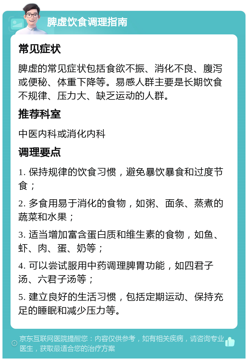 脾虚饮食调理指南 常见症状 脾虚的常见症状包括食欲不振、消化不良、腹泻或便秘、体重下降等。易感人群主要是长期饮食不规律、压力大、缺乏运动的人群。 推荐科室 中医内科或消化内科 调理要点 1. 保持规律的饮食习惯，避免暴饮暴食和过度节食； 2. 多食用易于消化的食物，如粥、面条、蒸煮的蔬菜和水果； 3. 适当增加富含蛋白质和维生素的食物，如鱼、虾、肉、蛋、奶等； 4. 可以尝试服用中药调理脾胃功能，如四君子汤、六君子汤等； 5. 建立良好的生活习惯，包括定期运动、保持充足的睡眠和减少压力等。