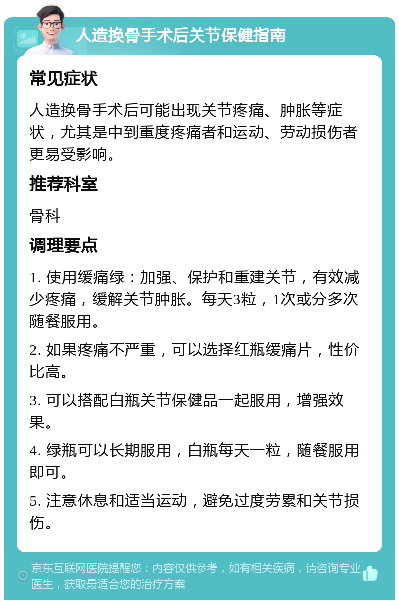 人造换骨手术后关节保健指南 常见症状 人造换骨手术后可能出现关节疼痛、肿胀等症状，尤其是中到重度疼痛者和运动、劳动损伤者更易受影响。 推荐科室 骨科 调理要点 1. 使用缓痛绿：加强、保护和重建关节，有效减少疼痛，缓解关节肿胀。每天3粒，1次或分多次随餐服用。 2. 如果疼痛不严重，可以选择红瓶缓痛片，性价比高。 3. 可以搭配白瓶关节保健品一起服用，增强效果。 4. 绿瓶可以长期服用，白瓶每天一粒，随餐服用即可。 5. 注意休息和适当运动，避免过度劳累和关节损伤。