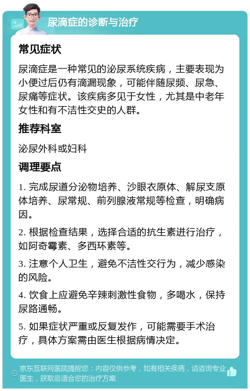 尿滴症的诊断与治疗 常见症状 尿滴症是一种常见的泌尿系统疾病，主要表现为小便过后仍有滴漏现象，可能伴随尿频、尿急、尿痛等症状。该疾病多见于女性，尤其是中老年女性和有不洁性交史的人群。 推荐科室 泌尿外科或妇科 调理要点 1. 完成尿道分泌物培养、沙眼衣原体、解尿支原体培养、尿常规、前列腺液常规等检查，明确病因。 2. 根据检查结果，选择合适的抗生素进行治疗，如阿奇霉素、多西环素等。 3. 注意个人卫生，避免不洁性交行为，减少感染的风险。 4. 饮食上应避免辛辣刺激性食物，多喝水，保持尿路通畅。 5. 如果症状严重或反复发作，可能需要手术治疗，具体方案需由医生根据病情决定。