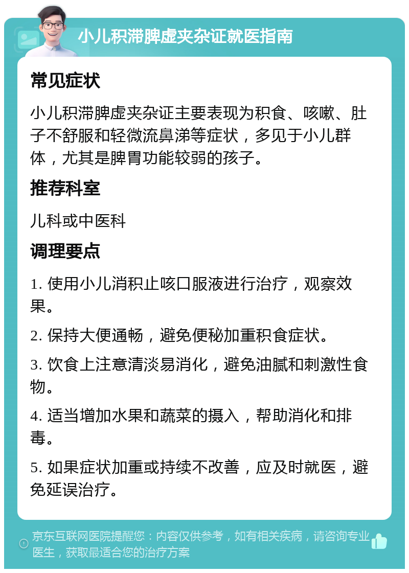 小儿积滞脾虚夹杂证就医指南 常见症状 小儿积滞脾虚夹杂证主要表现为积食、咳嗽、肚子不舒服和轻微流鼻涕等症状，多见于小儿群体，尤其是脾胃功能较弱的孩子。 推荐科室 儿科或中医科 调理要点 1. 使用小儿消积止咳口服液进行治疗，观察效果。 2. 保持大便通畅，避免便秘加重积食症状。 3. 饮食上注意清淡易消化，避免油腻和刺激性食物。 4. 适当增加水果和蔬菜的摄入，帮助消化和排毒。 5. 如果症状加重或持续不改善，应及时就医，避免延误治疗。