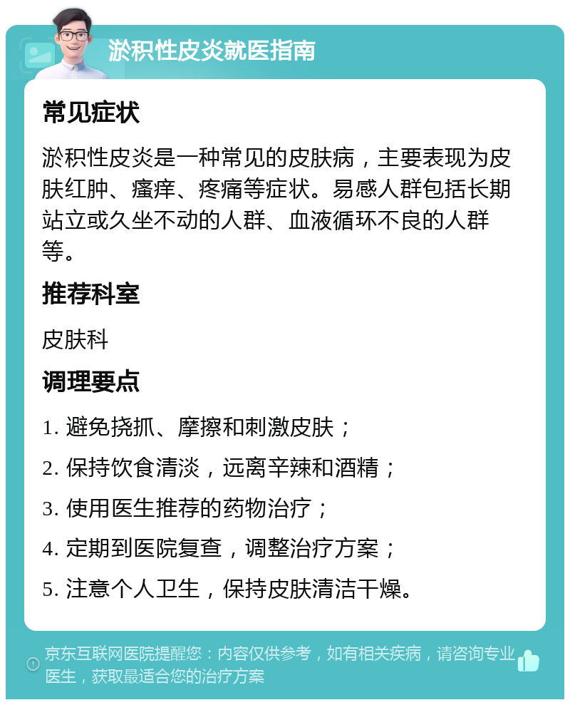 淤积性皮炎就医指南 常见症状 淤积性皮炎是一种常见的皮肤病，主要表现为皮肤红肿、瘙痒、疼痛等症状。易感人群包括长期站立或久坐不动的人群、血液循环不良的人群等。 推荐科室 皮肤科 调理要点 1. 避免挠抓、摩擦和刺激皮肤； 2. 保持饮食清淡，远离辛辣和酒精； 3. 使用医生推荐的药物治疗； 4. 定期到医院复查，调整治疗方案； 5. 注意个人卫生，保持皮肤清洁干燥。