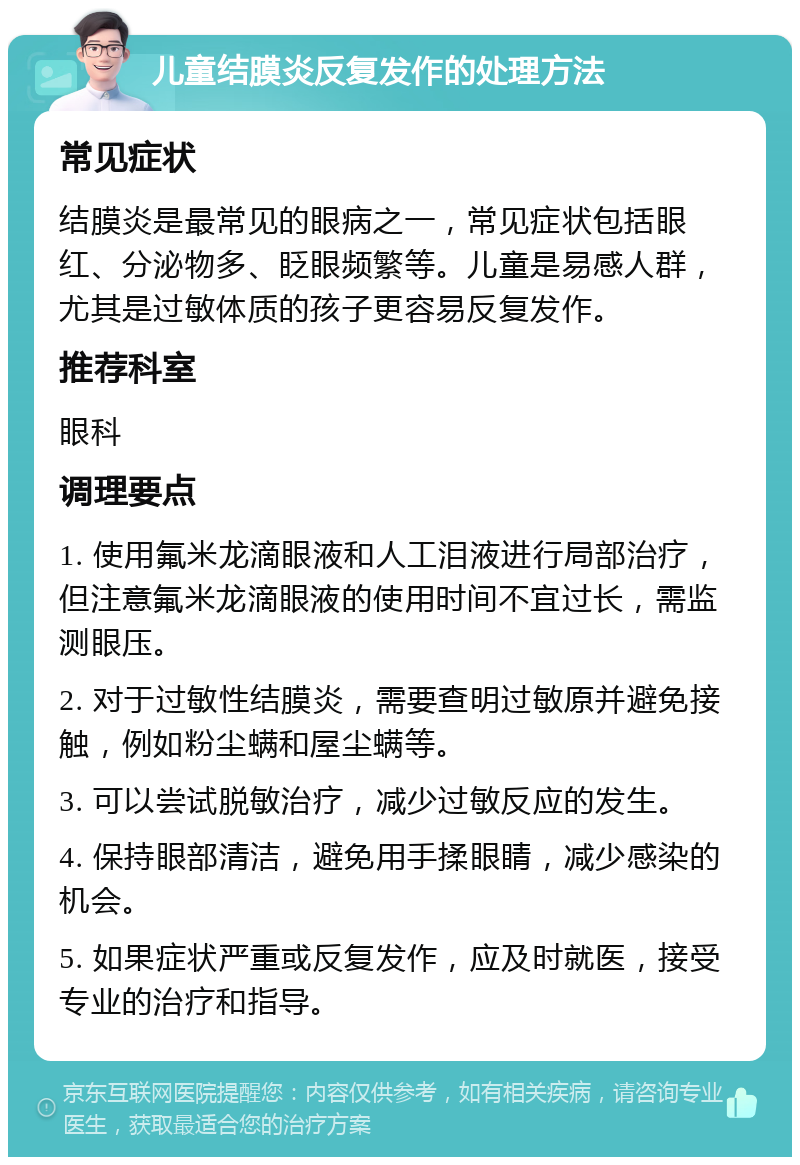 儿童结膜炎反复发作的处理方法 常见症状 结膜炎是最常见的眼病之一，常见症状包括眼红、分泌物多、眨眼频繁等。儿童是易感人群，尤其是过敏体质的孩子更容易反复发作。 推荐科室 眼科 调理要点 1. 使用氟米龙滴眼液和人工泪液进行局部治疗，但注意氟米龙滴眼液的使用时间不宜过长，需监测眼压。 2. 对于过敏性结膜炎，需要查明过敏原并避免接触，例如粉尘螨和屋尘螨等。 3. 可以尝试脱敏治疗，减少过敏反应的发生。 4. 保持眼部清洁，避免用手揉眼睛，减少感染的机会。 5. 如果症状严重或反复发作，应及时就医，接受专业的治疗和指导。