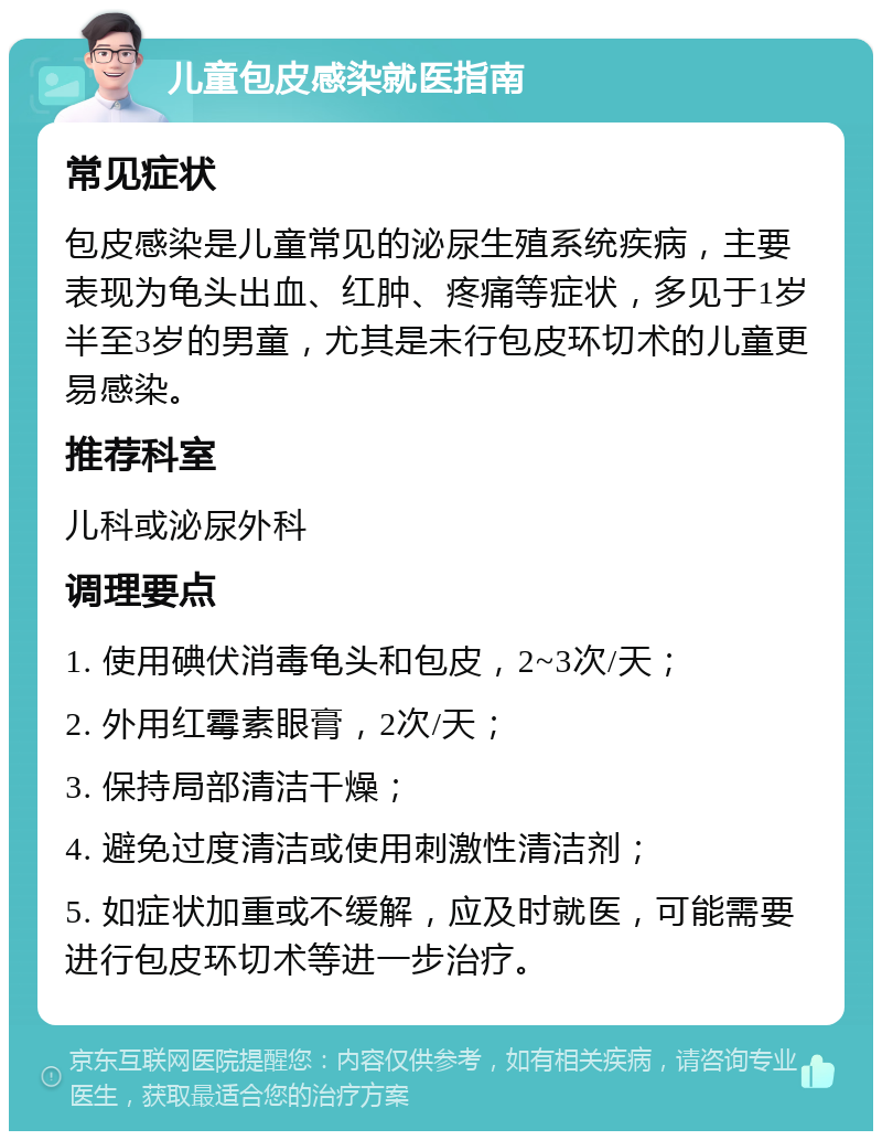 儿童包皮感染就医指南 常见症状 包皮感染是儿童常见的泌尿生殖系统疾病，主要表现为龟头出血、红肿、疼痛等症状，多见于1岁半至3岁的男童，尤其是未行包皮环切术的儿童更易感染。 推荐科室 儿科或泌尿外科 调理要点 1. 使用碘伏消毒龟头和包皮，2~3次/天； 2. 外用红霉素眼膏，2次/天； 3. 保持局部清洁干燥； 4. 避免过度清洁或使用刺激性清洁剂； 5. 如症状加重或不缓解，应及时就医，可能需要进行包皮环切术等进一步治疗。