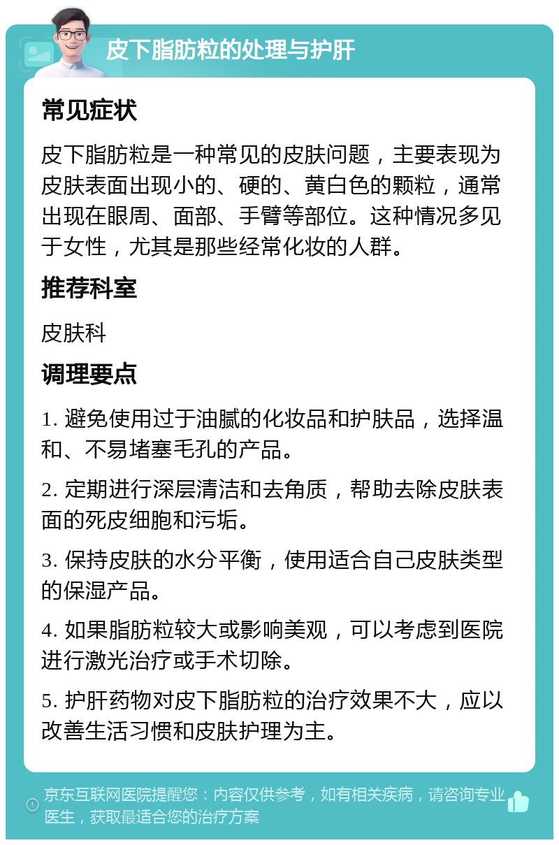 皮下脂肪粒的处理与护肝 常见症状 皮下脂肪粒是一种常见的皮肤问题，主要表现为皮肤表面出现小的、硬的、黄白色的颗粒，通常出现在眼周、面部、手臂等部位。这种情况多见于女性，尤其是那些经常化妆的人群。 推荐科室 皮肤科 调理要点 1. 避免使用过于油腻的化妆品和护肤品，选择温和、不易堵塞毛孔的产品。 2. 定期进行深层清洁和去角质，帮助去除皮肤表面的死皮细胞和污垢。 3. 保持皮肤的水分平衡，使用适合自己皮肤类型的保湿产品。 4. 如果脂肪粒较大或影响美观，可以考虑到医院进行激光治疗或手术切除。 5. 护肝药物对皮下脂肪粒的治疗效果不大，应以改善生活习惯和皮肤护理为主。