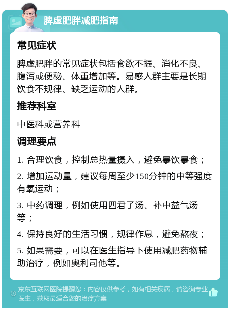 脾虚肥胖减肥指南 常见症状 脾虚肥胖的常见症状包括食欲不振、消化不良、腹泻或便秘、体重增加等。易感人群主要是长期饮食不规律、缺乏运动的人群。 推荐科室 中医科或营养科 调理要点 1. 合理饮食，控制总热量摄入，避免暴饮暴食； 2. 增加运动量，建议每周至少150分钟的中等强度有氧运动； 3. 中药调理，例如使用四君子汤、补中益气汤等； 4. 保持良好的生活习惯，规律作息，避免熬夜； 5. 如果需要，可以在医生指导下使用减肥药物辅助治疗，例如奥利司他等。