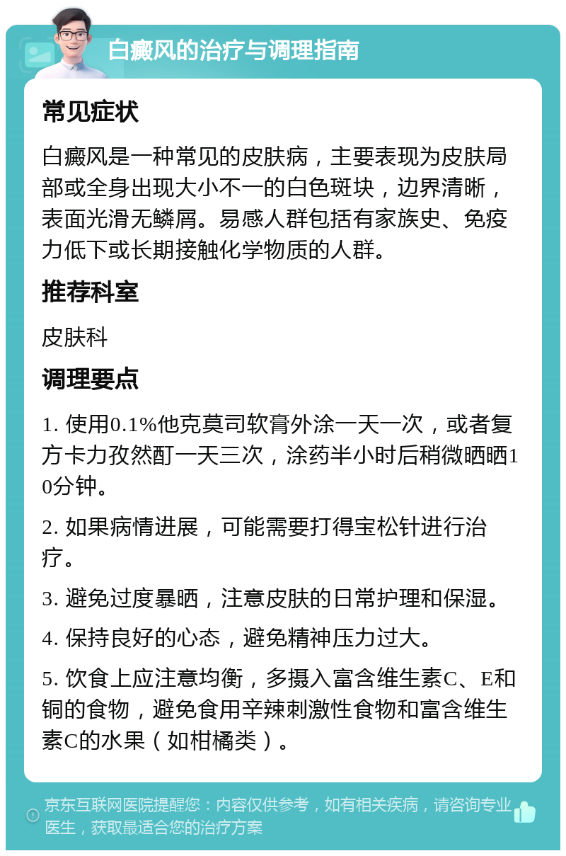 白癜风的治疗与调理指南 常见症状 白癜风是一种常见的皮肤病，主要表现为皮肤局部或全身出现大小不一的白色斑块，边界清晰，表面光滑无鳞屑。易感人群包括有家族史、免疫力低下或长期接触化学物质的人群。 推荐科室 皮肤科 调理要点 1. 使用0.1%他克莫司软膏外涂一天一次，或者复方卡力孜然酊一天三次，涂药半小时后稍微晒晒10分钟。 2. 如果病情进展，可能需要打得宝松针进行治疗。 3. 避免过度暴晒，注意皮肤的日常护理和保湿。 4. 保持良好的心态，避免精神压力过大。 5. 饮食上应注意均衡，多摄入富含维生素C、E和铜的食物，避免食用辛辣刺激性食物和富含维生素C的水果（如柑橘类）。