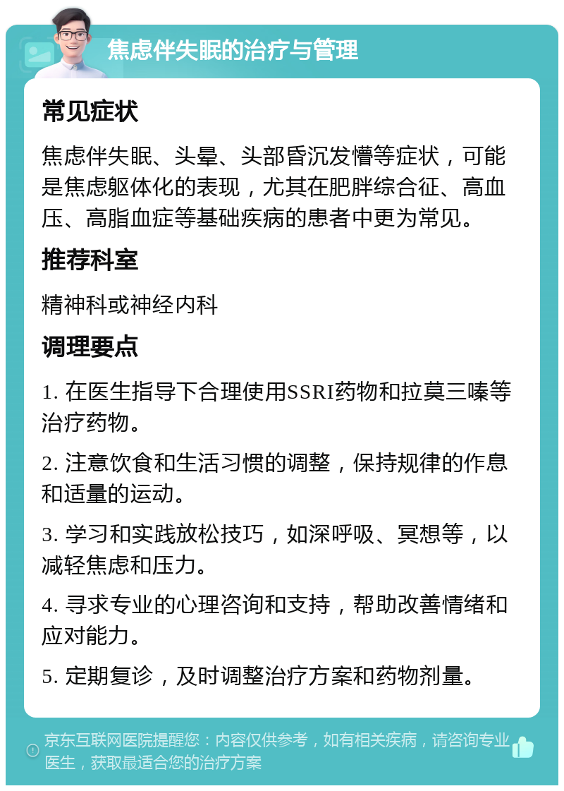 焦虑伴失眠的治疗与管理 常见症状 焦虑伴失眠、头晕、头部昏沉发懵等症状，可能是焦虑躯体化的表现，尤其在肥胖综合征、高血压、高脂血症等基础疾病的患者中更为常见。 推荐科室 精神科或神经内科 调理要点 1. 在医生指导下合理使用SSRI药物和拉莫三嗪等治疗药物。 2. 注意饮食和生活习惯的调整，保持规律的作息和适量的运动。 3. 学习和实践放松技巧，如深呼吸、冥想等，以减轻焦虑和压力。 4. 寻求专业的心理咨询和支持，帮助改善情绪和应对能力。 5. 定期复诊，及时调整治疗方案和药物剂量。